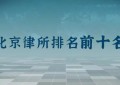 北京前十名律师事务所排名：主任律师是谁？律所地址？